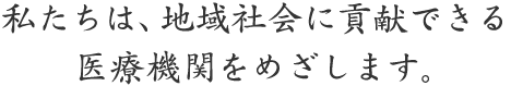 私たちは地域社会に貢献できる医療機関をめざします